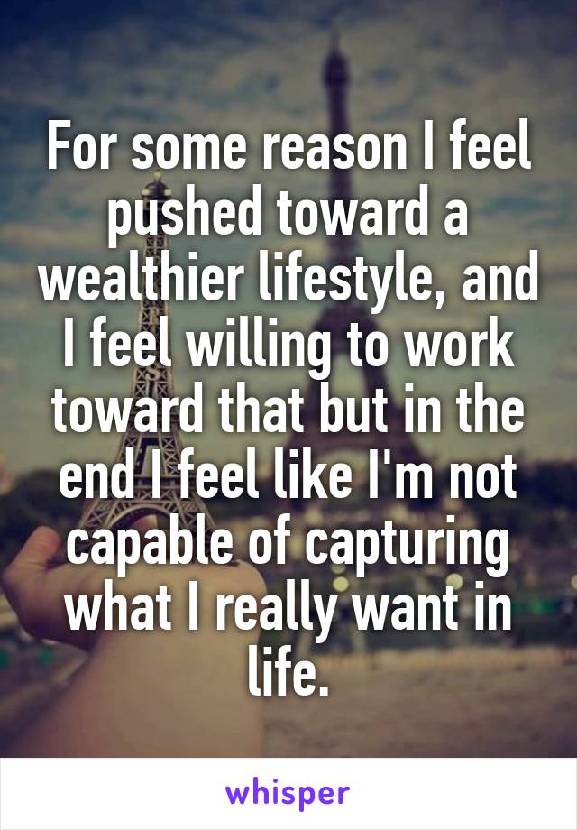 For some reason I feel pushed toward a wealthier lifestyle, and I feel willing to work toward that but in the end I feel like I'm not capable of capturing what I really want in life.