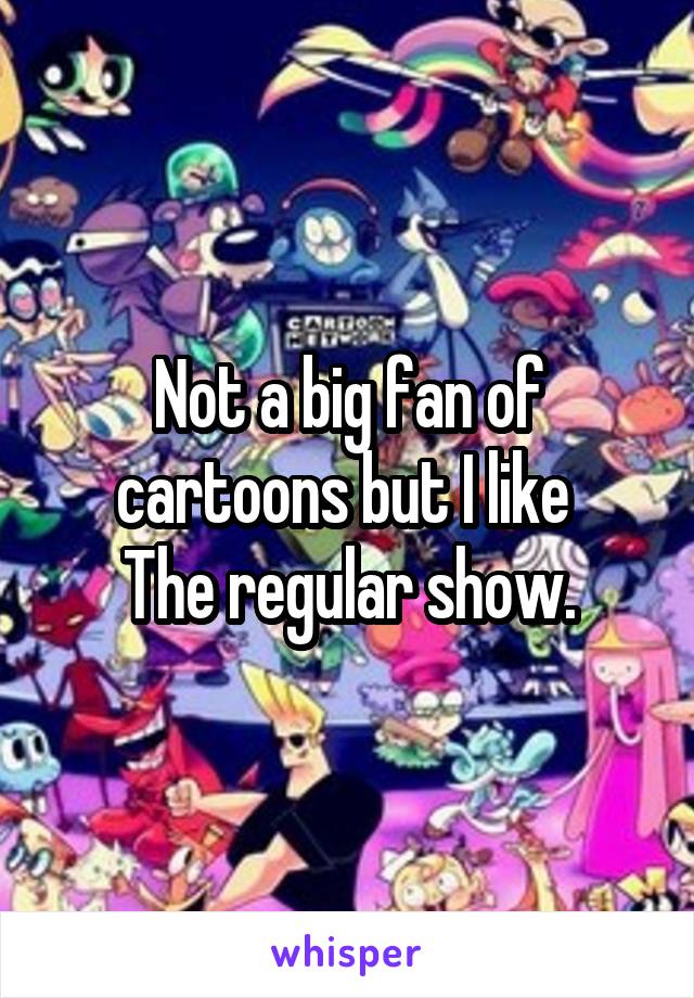 Not a big fan of cartoons but I like 
The regular show.