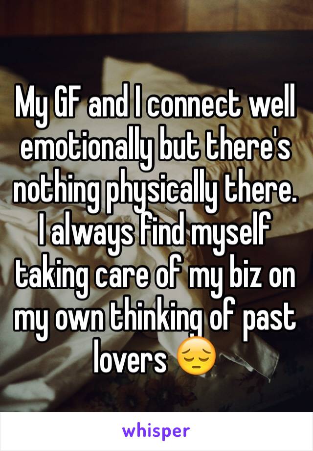 My GF and I connect well emotionally but there's nothing physically there. I always find myself taking care of my biz on my own thinking of past lovers 😔