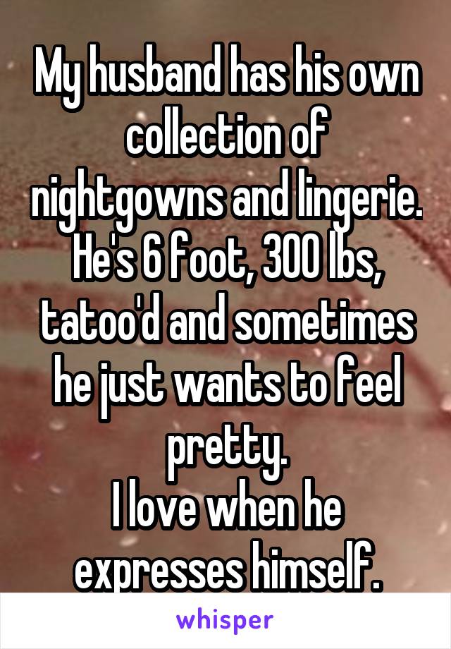 My husband has his own collection of nightgowns and lingerie.
He's 6 foot, 300 lbs, tatoo'd and sometimes he just wants to feel pretty.
I love when he expresses himself.