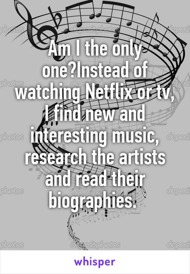 Am I the only one?Instead of watching Netflix or tv, I find new and interesting music, research the artists and read their biographies. 
