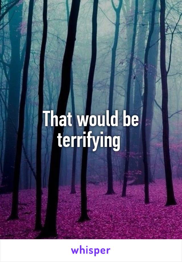 That would be terrifying 