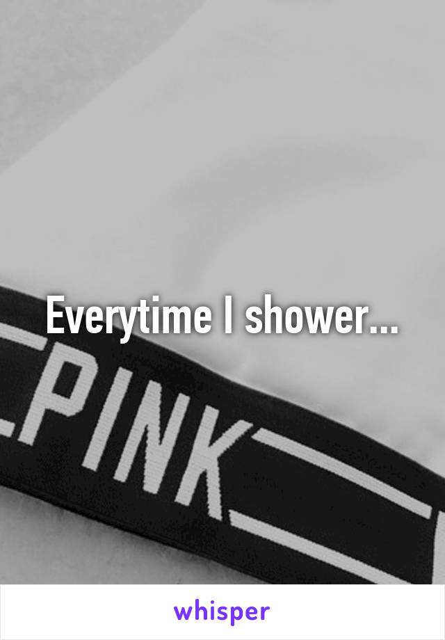 Everytime I shower...