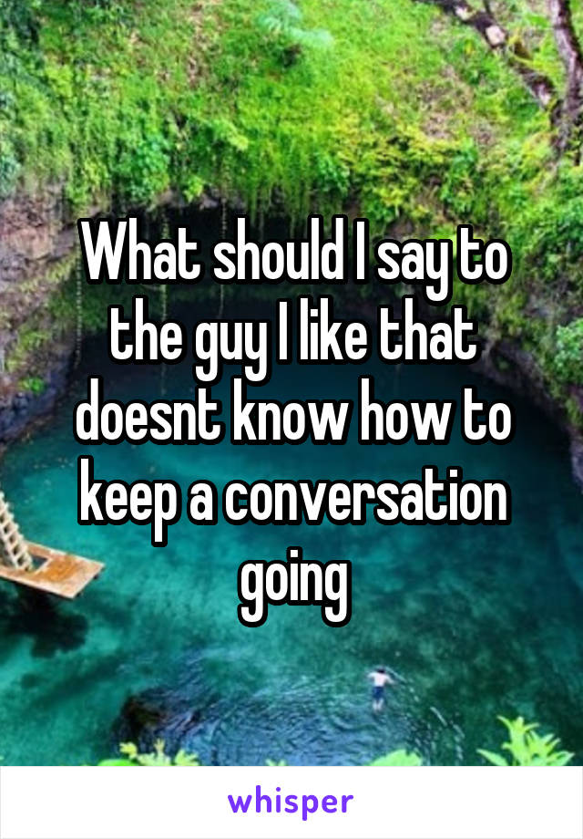 What should I say to the guy I like that doesnt know how to keep a conversation going