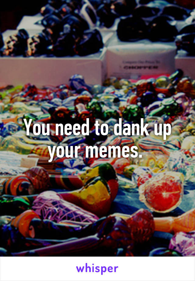 You need to dank up your memes. 