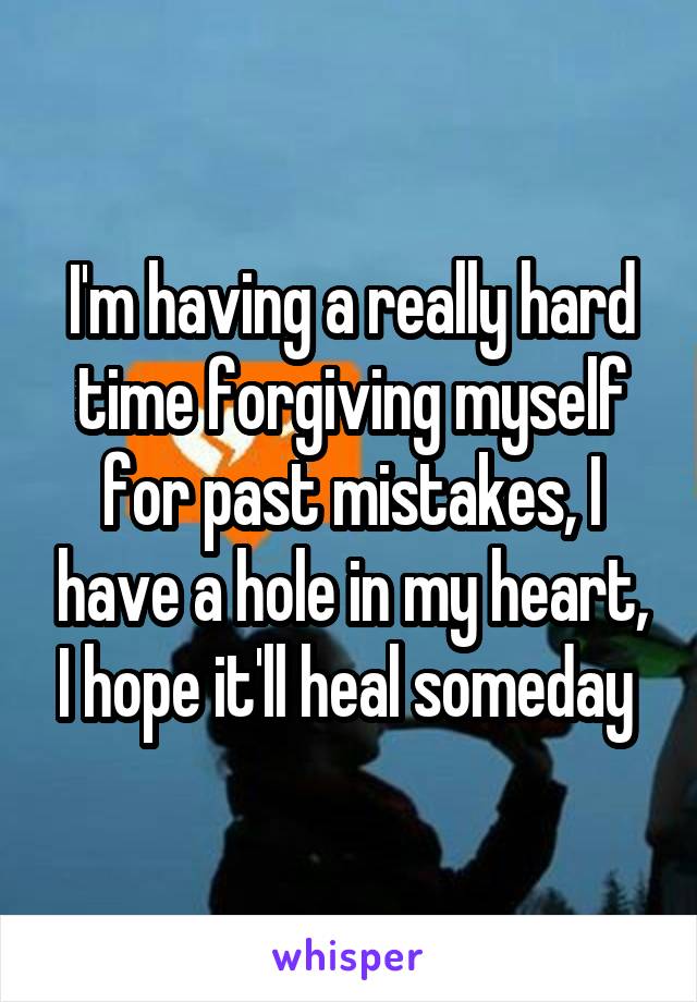 I'm having a really hard time forgiving myself for past mistakes, I have a hole in my heart, I hope it'll heal someday 