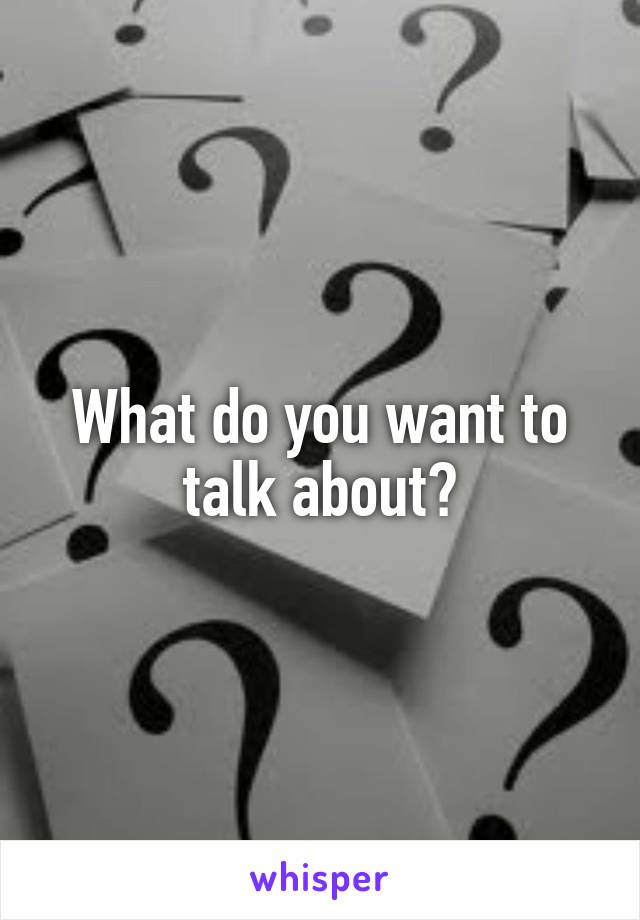 What do you want to talk about?