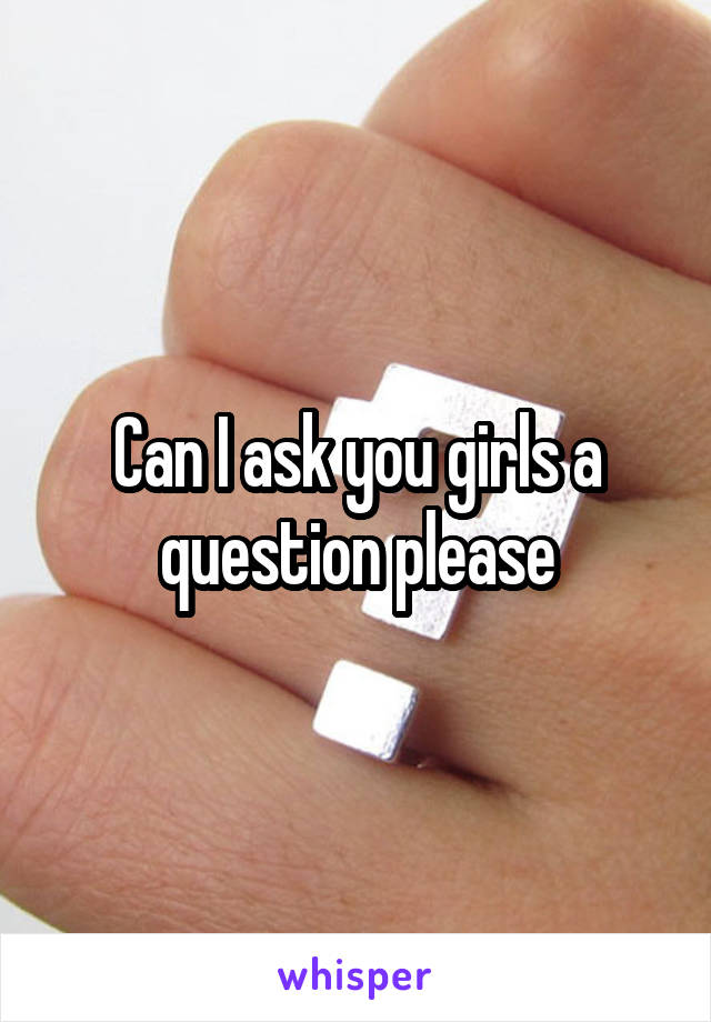 Can I ask you girls a question please