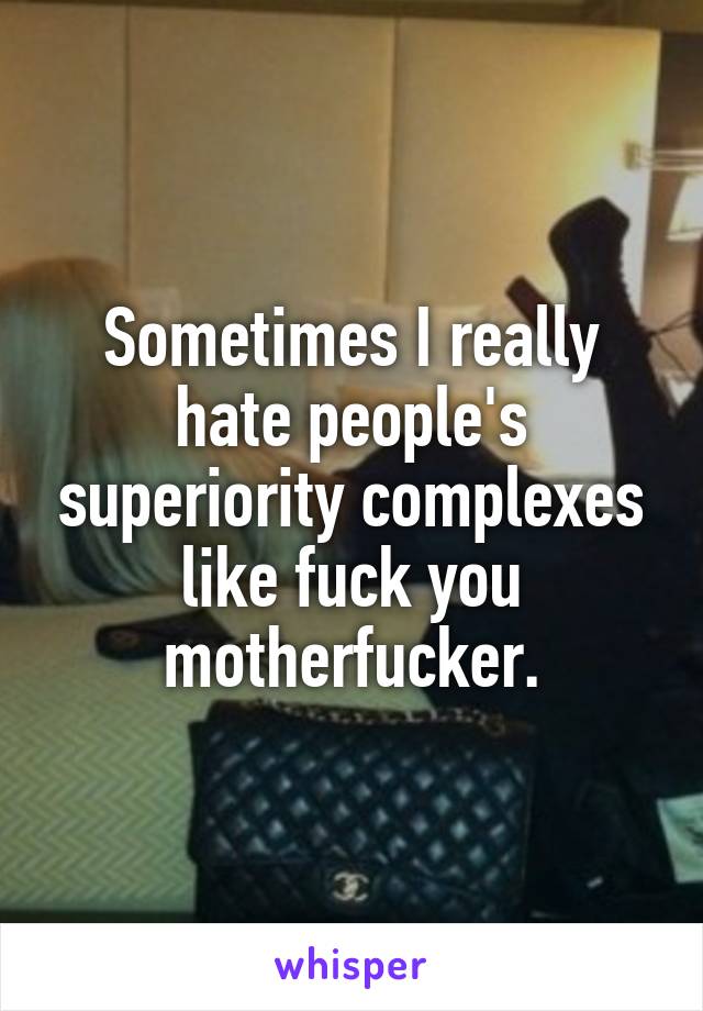 Sometimes I really hate people's superiority complexes like fuck you motherfucker.