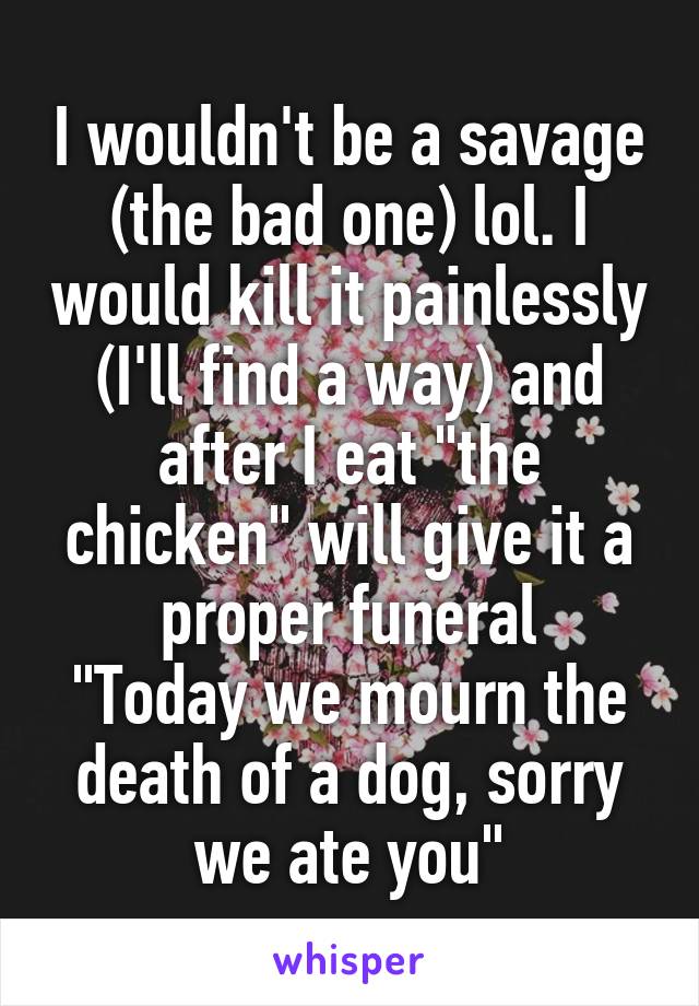 I wouldn't be a savage (the bad one) lol. I would kill it painlessly (I'll find a way) and after I eat "the chicken" will give it a proper funeral
"Today we mourn the death of a dog, sorry we ate you"