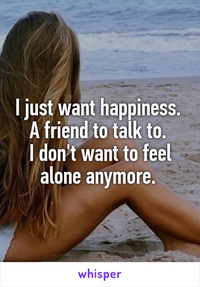 I just want happiness. 
A friend to talk to. 
I don't want to feel alone anymore. 