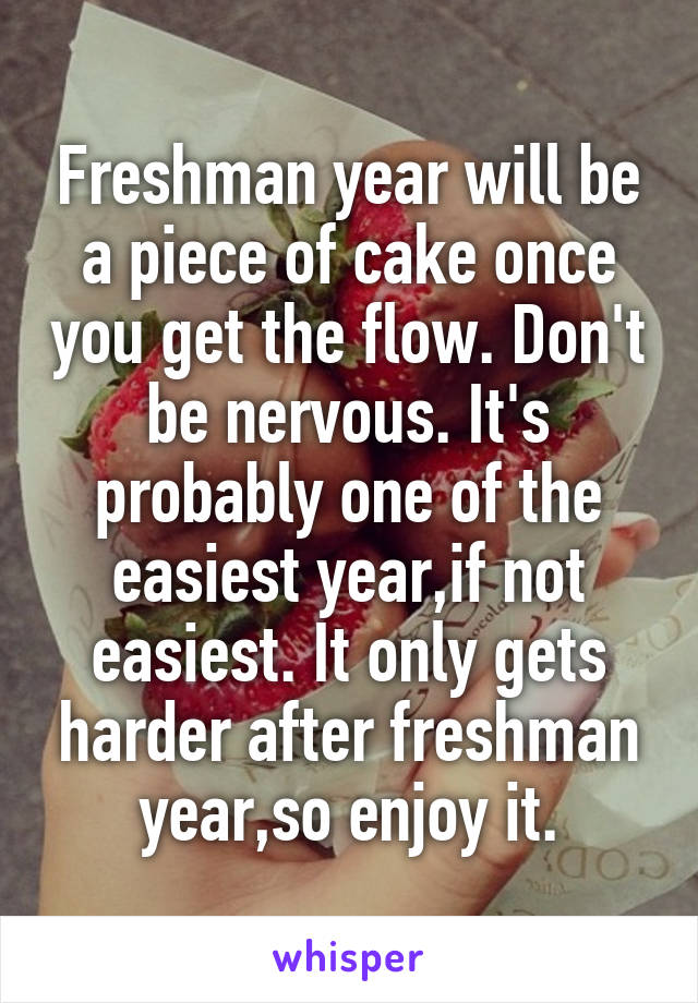 Freshman year will be a piece of cake once you get the flow. Don't be nervous. It's probably one of the easiest year,if not easiest. It only gets harder after freshman year,so enjoy it.