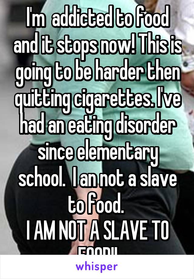 I'm  addicted to food and it stops now! This is going to be harder then quitting cigarettes. I've had an eating disorder since elementary school.  I an not a slave to food. 
I AM NOT A SLAVE TO FOOD!!