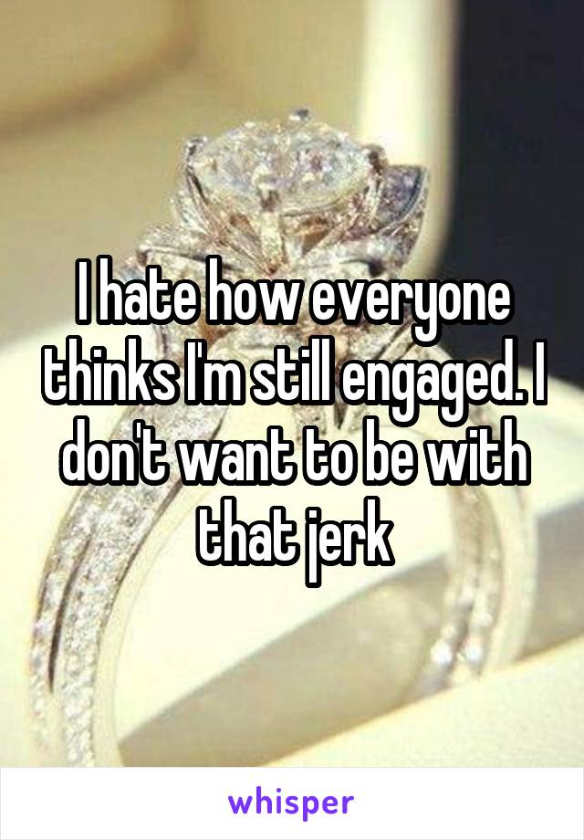 I hate how everyone thinks I'm still engaged. I don't want to be with that jerk