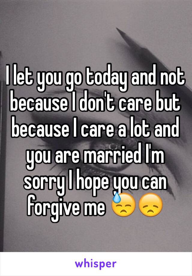 I let you go today and not because I don't care but because I care a lot and you are married I'm sorry I hope you can forgive me 😓😞