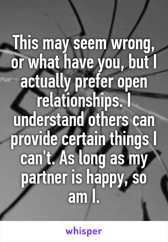 This may seem wrong, or what have you, but I actually prefer open relationships. I understand others can provide certain things I can't. As long as my partner is happy, so am I.