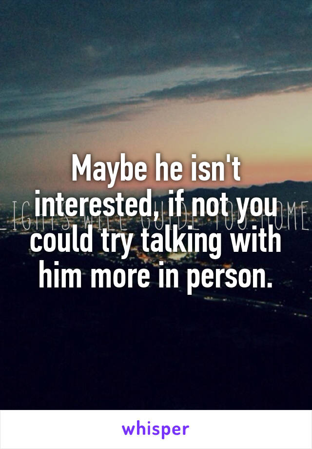 Maybe he isn't interested, if not you could try talking with him more in person.