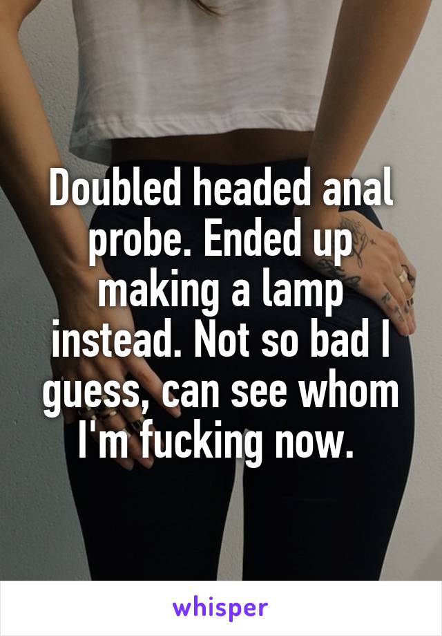 Doubled headed anal probe. Ended up making a lamp instead. Not so bad I guess, can see whom I'm fucking now. 