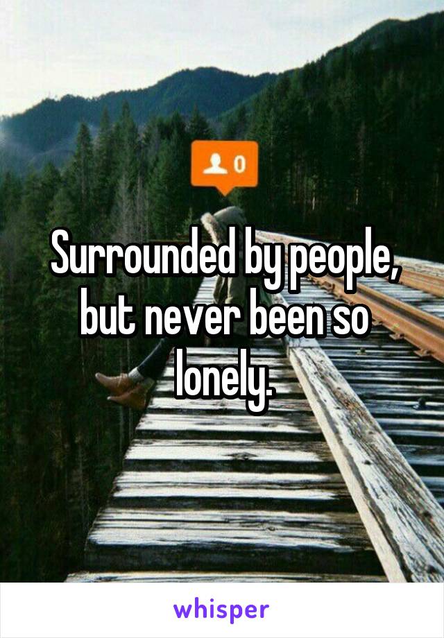 Surrounded by people, but never been so lonely.