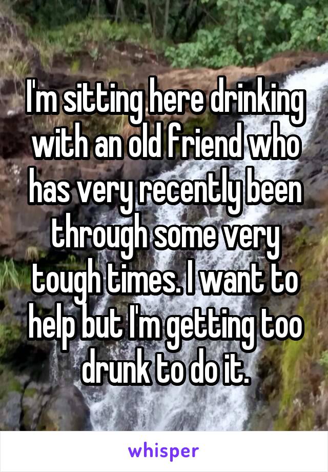 I'm sitting here drinking with an old friend who has very recently been through some very tough times. I want to help but I'm getting too drunk to do it.