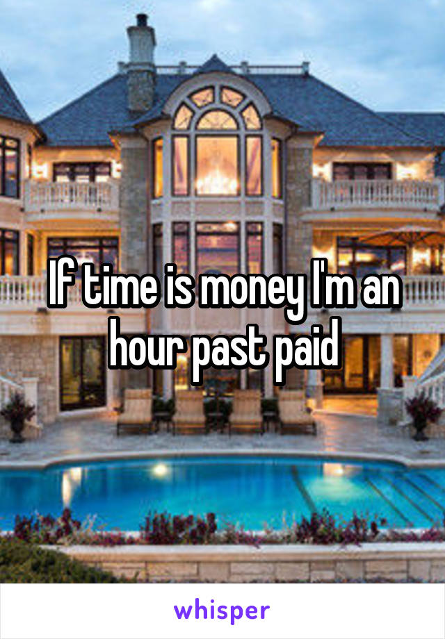 If time is money I'm an hour past paid