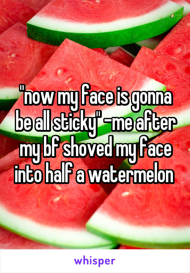 "now my face is gonna be all sticky" -me after my bf shoved my face into half a watermelon 