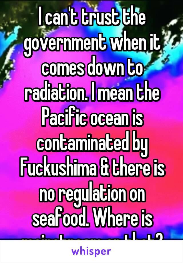 I can't trust the government when it comes down to radiation. I mean the Pacific ocean is contaminated by Fuckushima & there is no regulation on seafood. Where is mainstream on that?