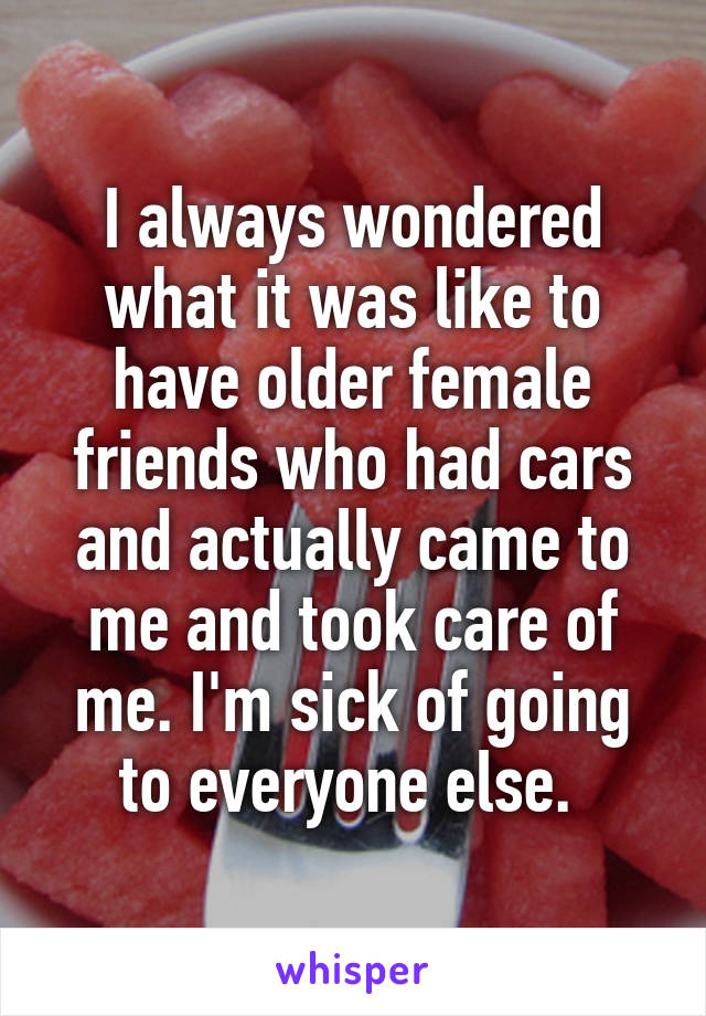 I always wondered what it was like to have older female friends who had cars and actually came to me and took care of me. I'm sick of going to everyone else. 