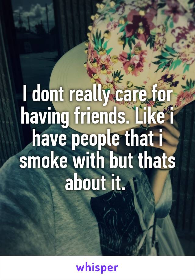 I dont really care for having friends. Like i have people that i smoke with but thats about it. 