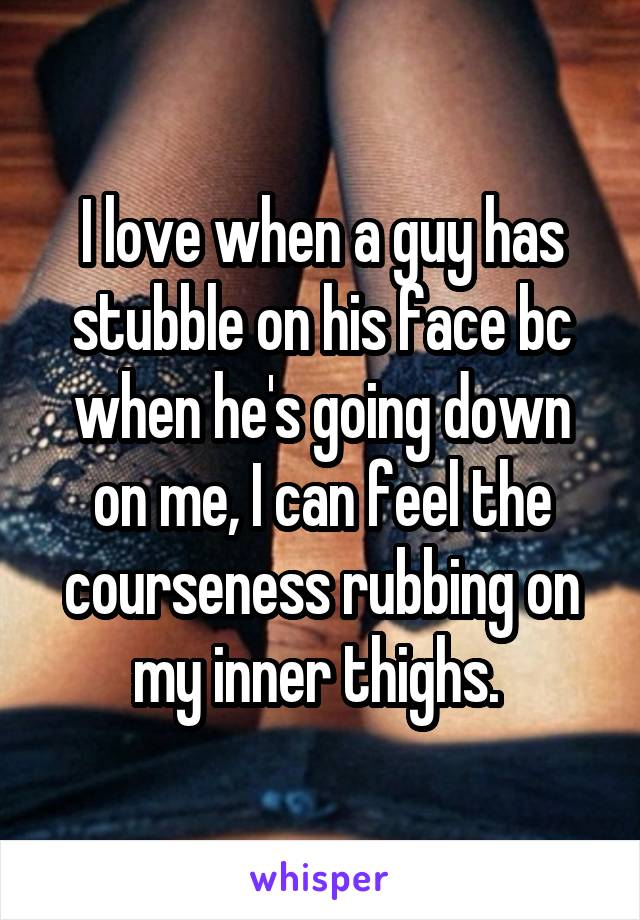 I love when a guy has stubble on his face bc when he's going down on me, I can feel the courseness rubbing on my inner thighs. 