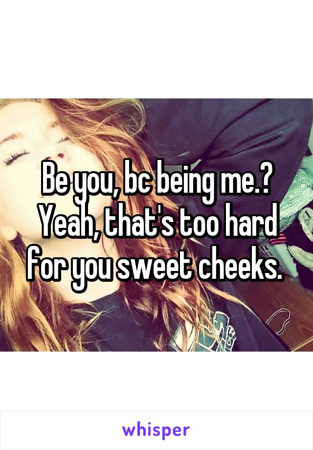 Be you, bc being me.? Yeah, that's too hard for you sweet cheeks. 