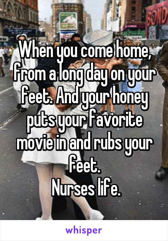 When you come home, from a long day on your feet. And your honey puts your favorite movie in and rubs your feet.
  Nurses life. 