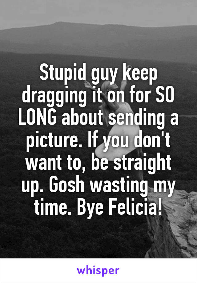 Stupid guy keep dragging it on for SO LONG about sending a picture. If you don't want to, be straight up. Gosh wasting my time. Bye Felicia!