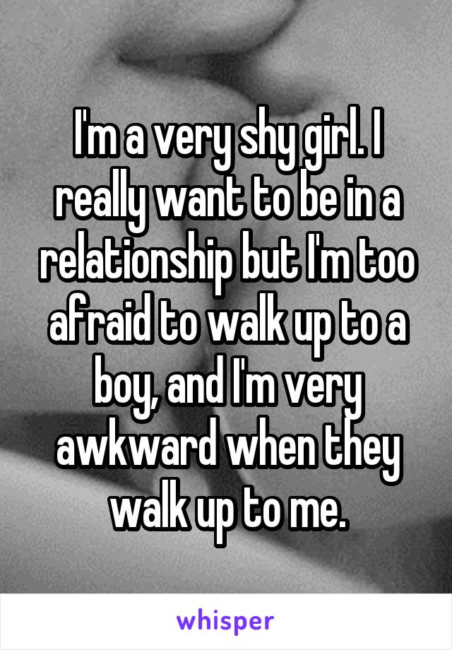 I'm a very shy girl. I really want to be in a relationship but I'm too afraid to walk up to a boy, and I'm very awkward when they walk up to me.