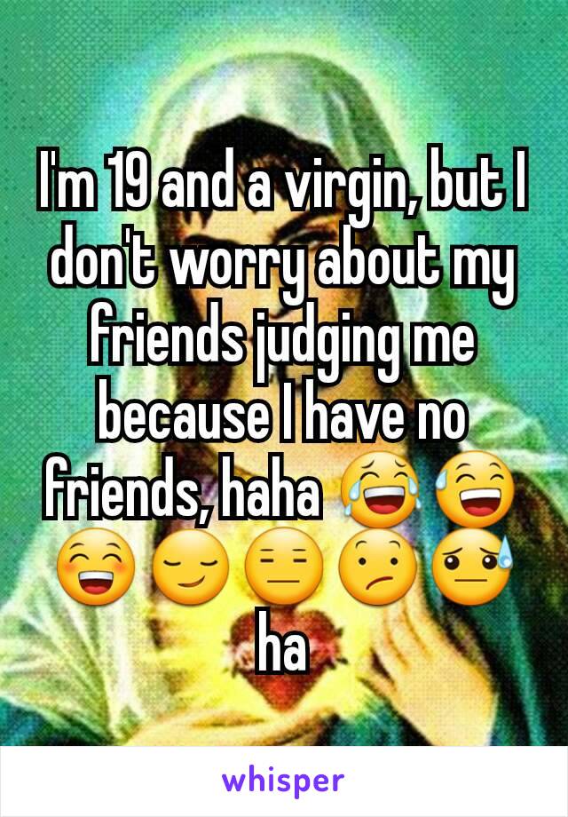 I'm 19 and a virgin, but I don't worry about my friends judging me because I have no friends, haha 😂😅😁😏😑😕😓ha