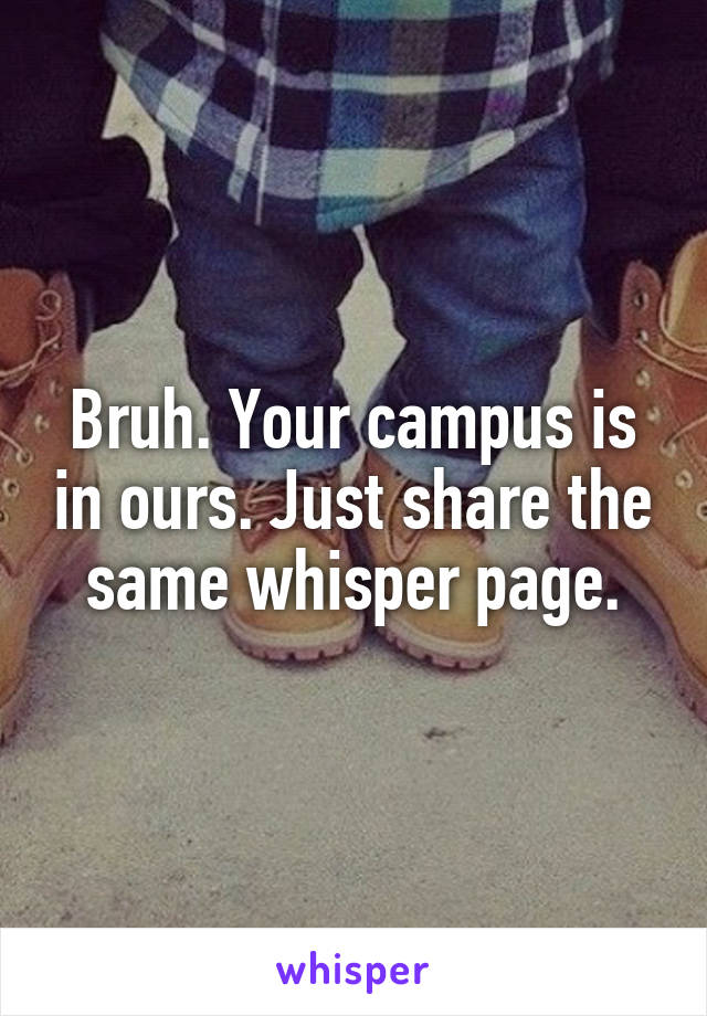 Bruh. Your campus is in ours. Just share the same whisper page.