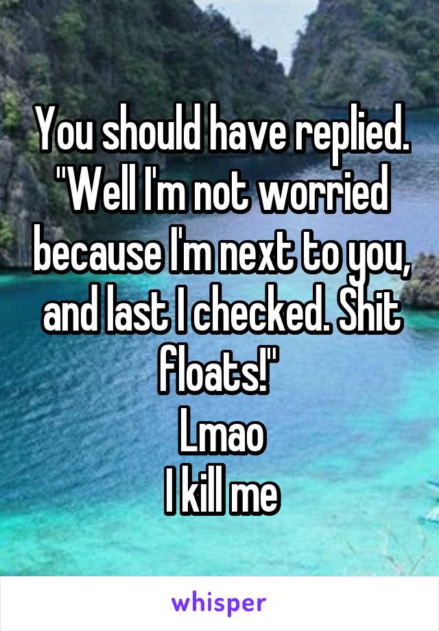 You should have replied.
"Well I'm not worried because I'm next to you, and last I checked. Shit floats!" 
Lmao
I kill me