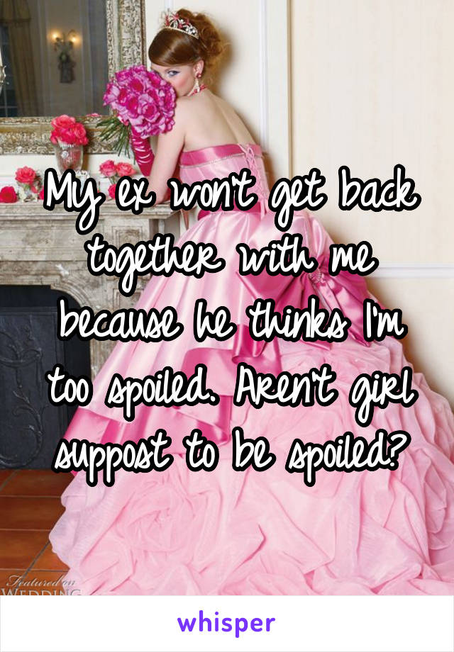 My ex won't get back together with me because he thinks I'm too spoiled. Aren't girl suppost to be spoiled?