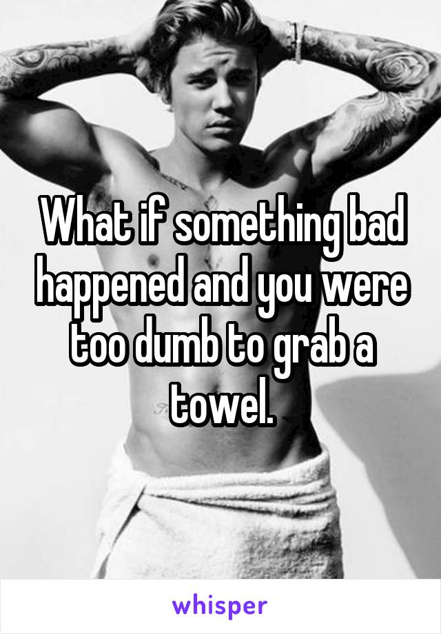 What if something bad happened and you were too dumb to grab a towel.