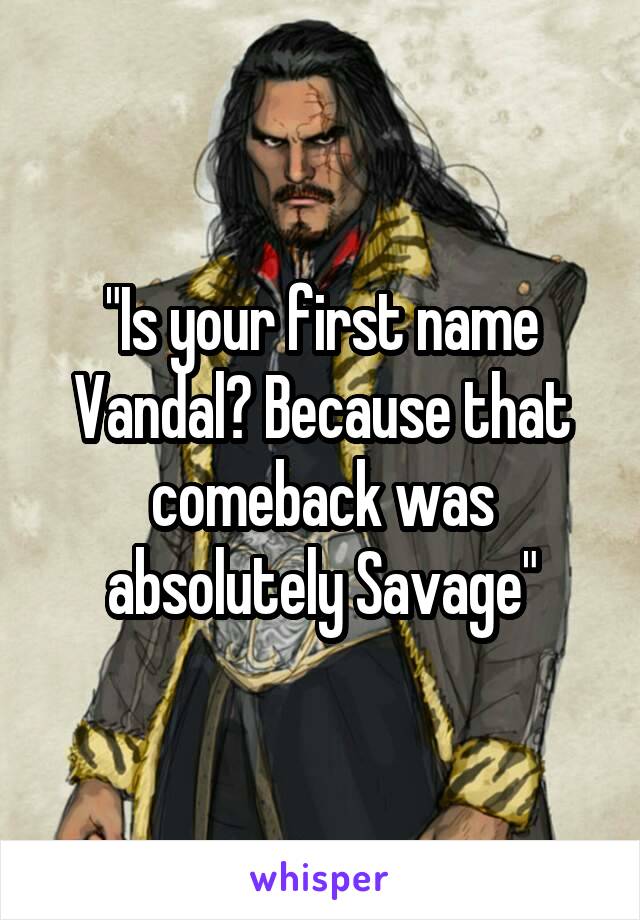 "Is your first name Vandal? Because that comeback was absolutely Savage"