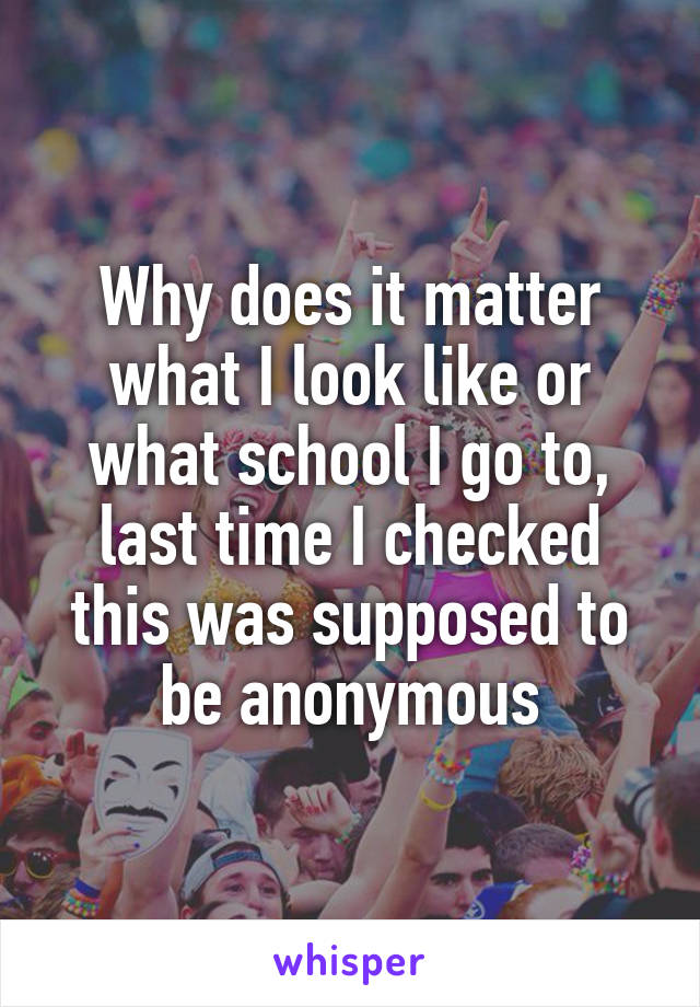 Why does it matter what I look like or what school I go to, last time I checked this was supposed to be anonymous