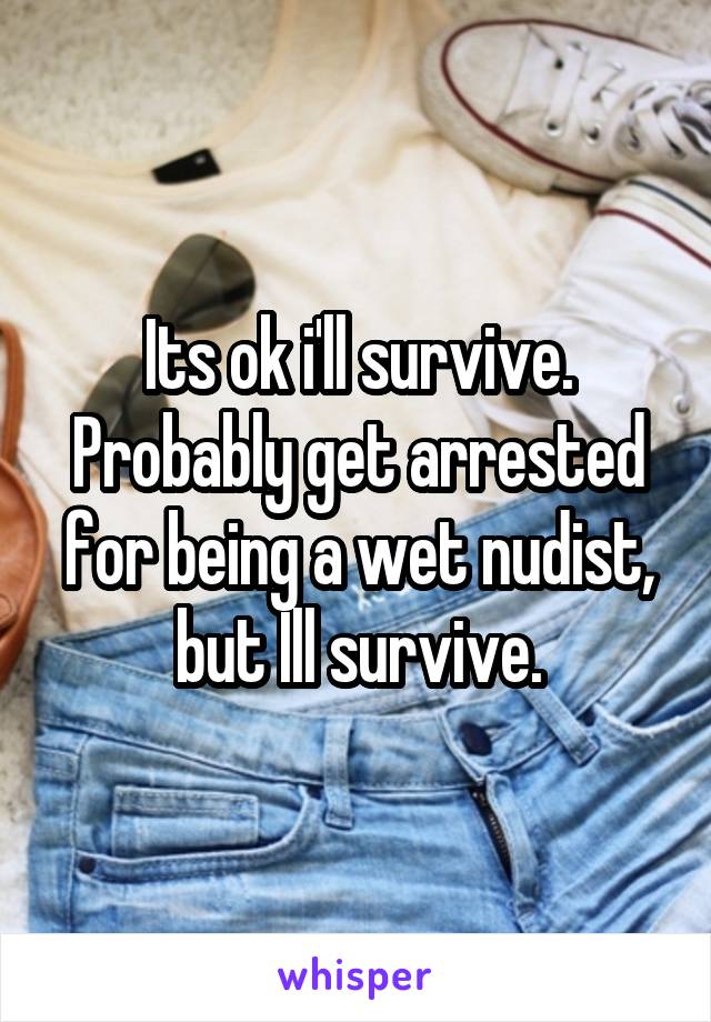 Its ok i'll survive. Probably get arrested for being a wet nudist, but Ill survive.