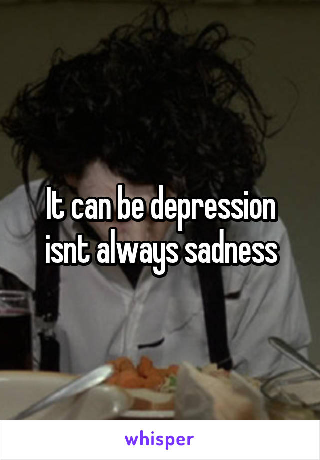 It can be depression isnt always sadness