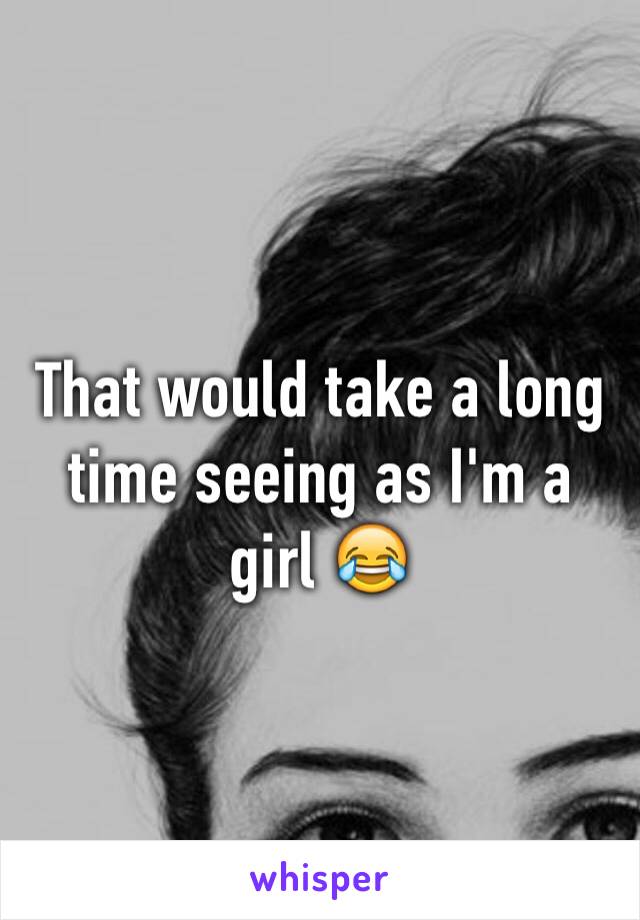 That would take a long time seeing as I'm a girl 😂