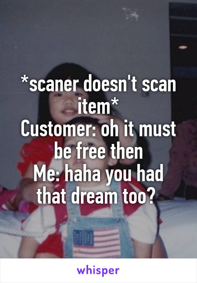 *scaner doesn't scan item*
Customer: oh it must be free then
Me: haha you had that dream too? 