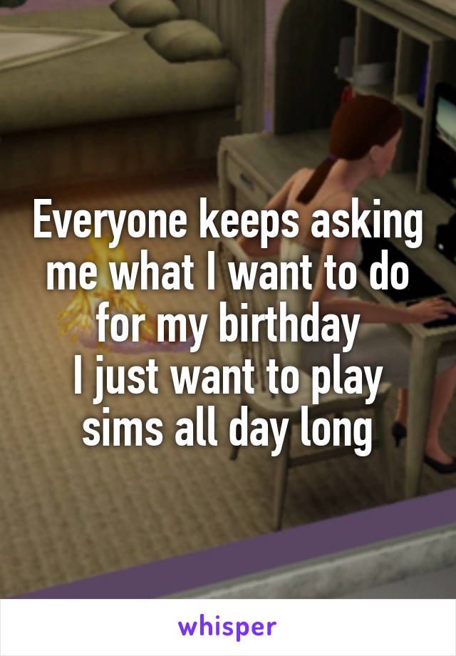 Everyone keeps asking me what I want to do for my birthday
I just want to play sims all day long