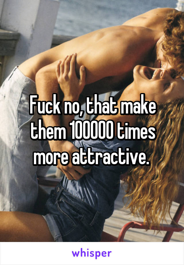 Fuck no, that make them 100000 times more attractive. 