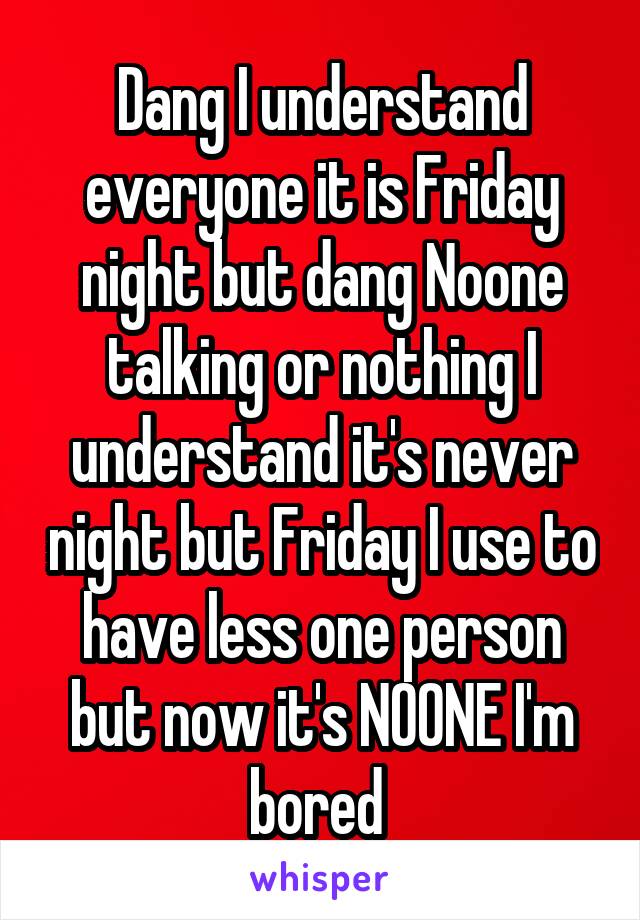 Dang I understand everyone it is Friday night but dang Noone talking or nothing I understand it's never night but Friday I use to have less one person but now it's NOONE I'm bored 