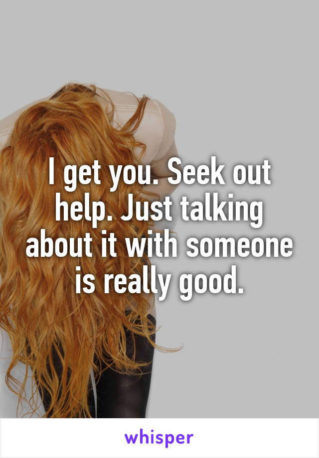 I get you. Seek out help. Just talking about it with someone is really good.