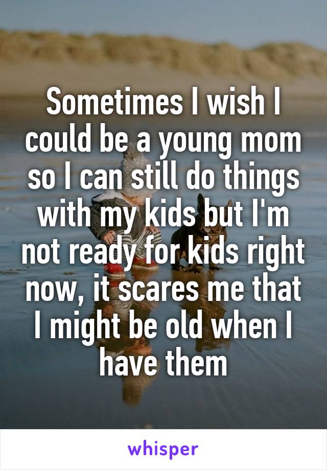 Sometimes I wish I could be a young mom so I can still do things with my kids but I'm not ready for kids right now, it scares me that I might be old when I have them